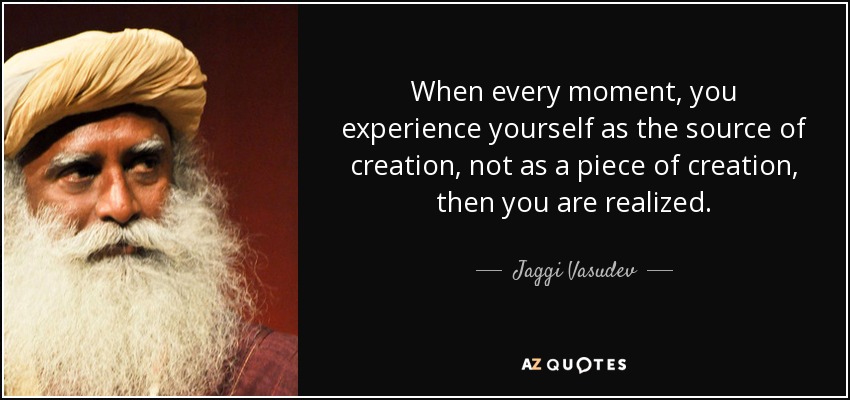 When every moment, you experience yourself as the source of creation, not as a piece of creation, then you are realized. - Jaggi Vasudev