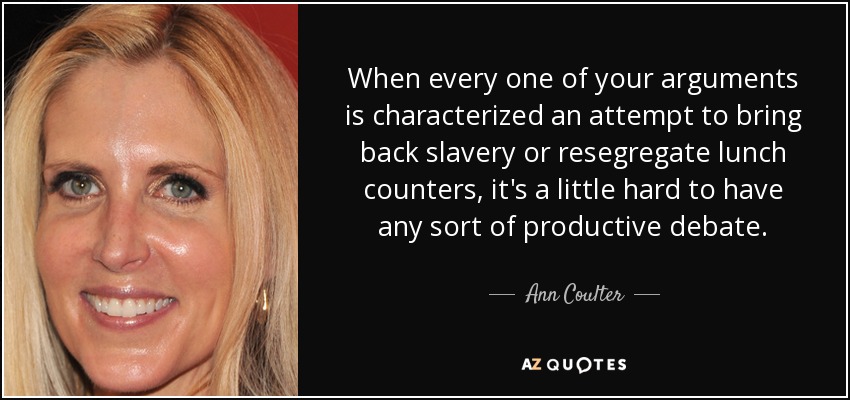 When every one of your arguments is characterized an attempt to bring back slavery or resegregate lunch counters, it's a little hard to have any sort of productive debate. - Ann Coulter