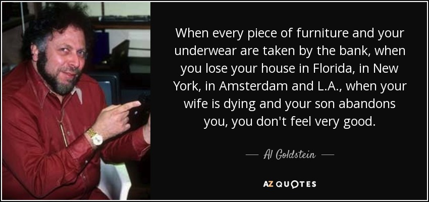When every piece of furniture and your underwear are taken by the bank, when you lose your house in Florida, in New York, in Amsterdam and L.A., when your wife is dying and your son abandons you, you don't feel very good. - Al Goldstein