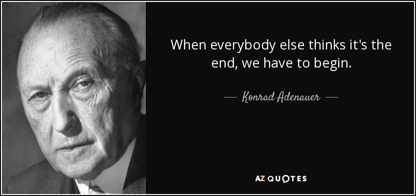 When everybody else thinks it's the end, we have to begin. - Konrad Adenauer