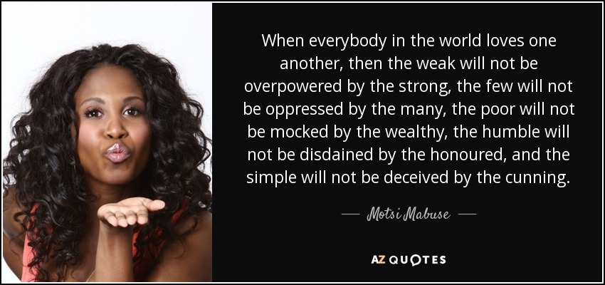 When everybody in the world loves one another, then the weak will not be overpowered by the strong, the few will not be oppressed by the many, the poor will not be mocked by the wealthy, the humble will not be disdained by the honoured, and the simple will not be deceived by the cunning. - Motsi Mabuse