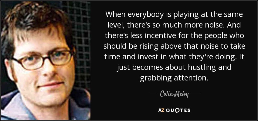 When everybody is playing at the same level, there's so much more noise. And there's less incentive for the people who should be rising above that noise to take time and invest in what they're doing. It just becomes about hustling and grabbing attention. - Colin Meloy