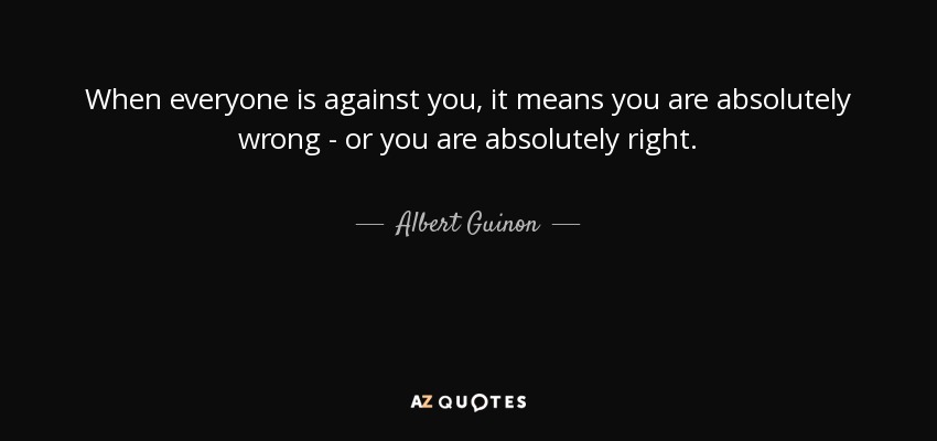 When everyone is against you, it means you are absolutely wrong - or you are absolutely right. - Albert Guinon