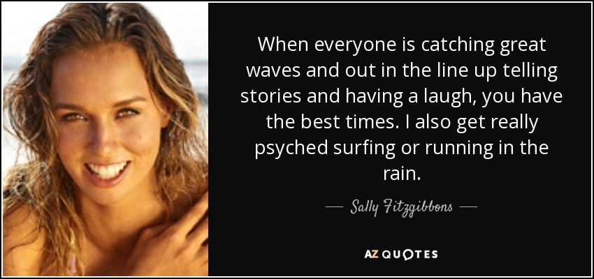 When everyone is catching great waves and out in the line up telling stories and having a laugh, you have the best times. I also get really psyched surfing or running in the rain. - Sally Fitzgibbons