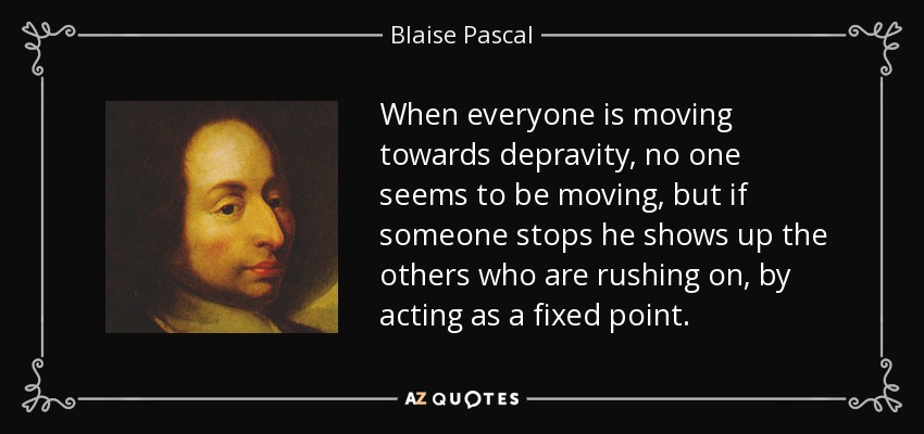 When everyone is moving towards depravity, no one seems to be moving, but if someone stops he shows up the others who are rushing on, by acting as a fixed point. - Blaise Pascal