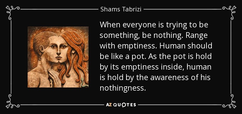 When everyone is trying to be something, be nothing. Range with emptiness. Human should be like a pot. As the pot is hold by its emptiness inside, human is hold by the awareness of his nothingness. - Shams Tabrizi