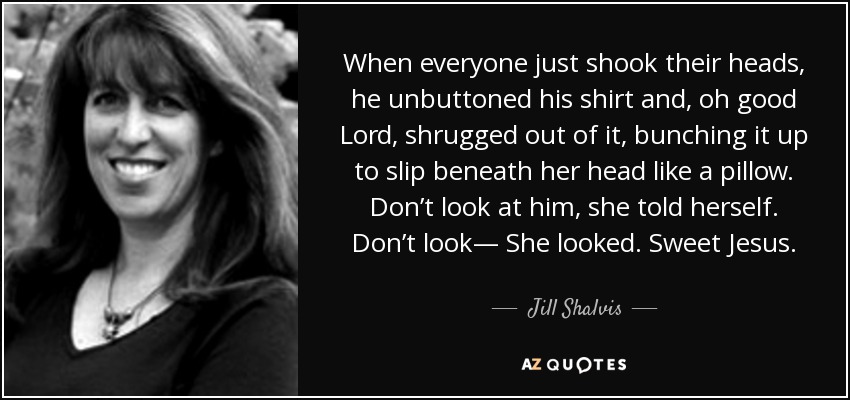 When everyone just shook their heads, he unbuttoned his shirt and, oh good Lord, shrugged out of it, bunching it up to slip beneath her head like a pillow. Don’t look at him, she told herself. Don’t look— She looked. Sweet Jesus. - Jill Shalvis