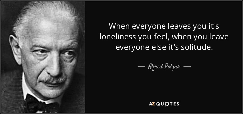 When everyone leaves you it's loneliness you feel, when you leave everyone else it's solitude. - Alfred Polgar