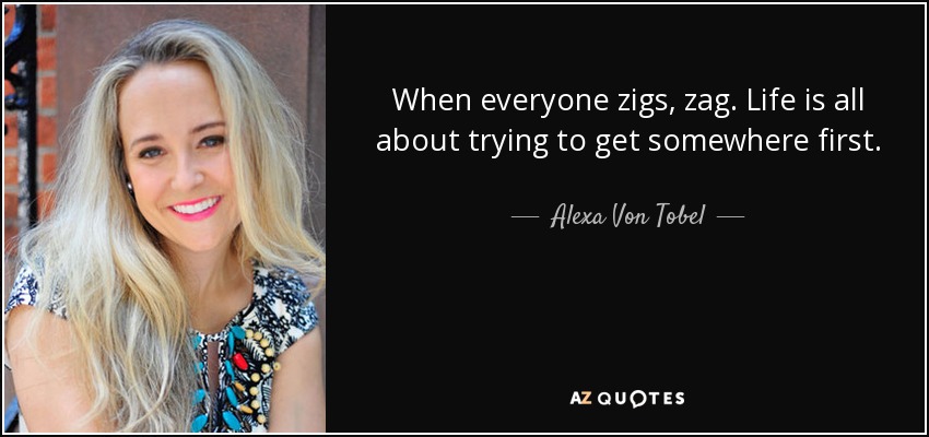 When everyone zigs, zag. Life is all about trying to get somewhere first. - Alexa Von Tobel