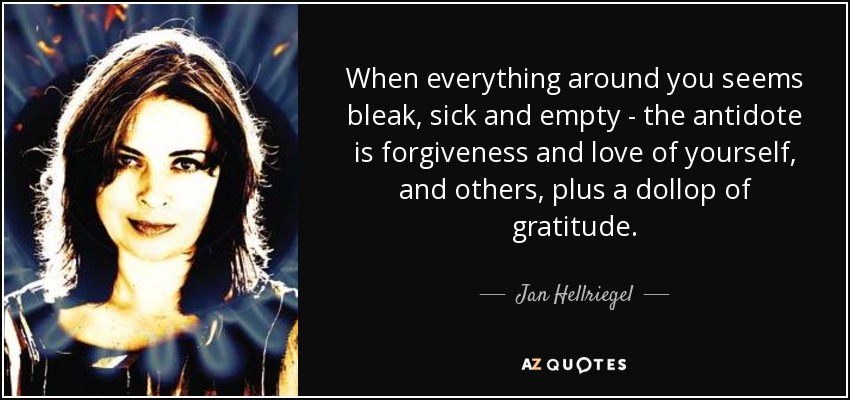 When everything around you seems bleak, sick and empty - the antidote is forgiveness and love of yourself, and others, plus a dollop of gratitude. - Jan Hellriegel