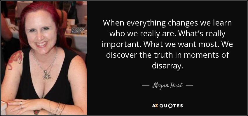 When everything changes we learn who we really are. What’s really important. What we want most. We discover the truth in moments of disarray. - Megan Hart