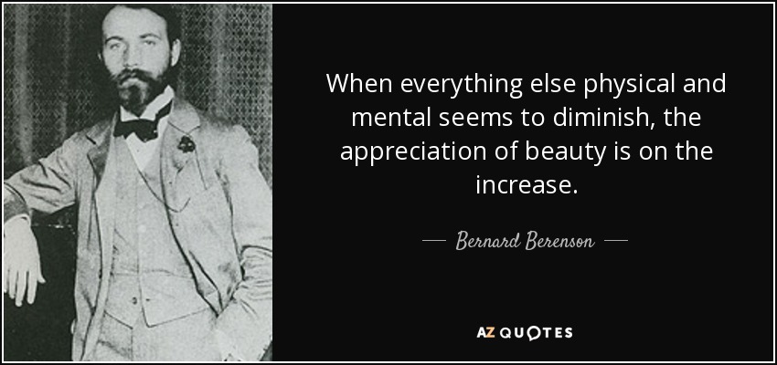 When everything else physical and mental seems to diminish, the appreciation of beauty is on the increase. - Bernard Berenson