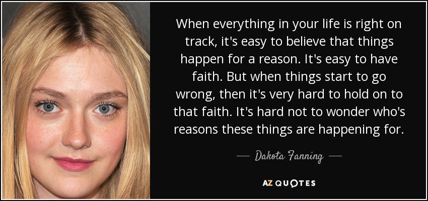 When everything in your life is right on track, it's easy to believe that things happen for a reason. It's easy to have faith. But when things start to go wrong, then it's very hard to hold on to that faith. It's hard not to wonder who's reasons these things are happening for. - Dakota Fanning