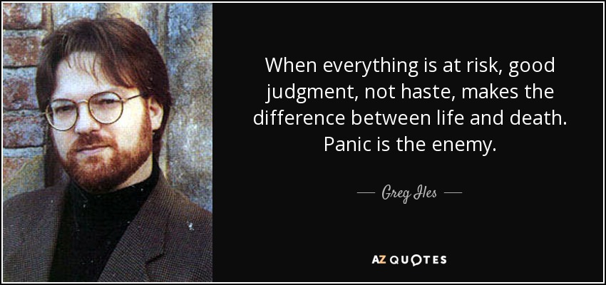 When everything is at risk, good judgment, not haste, makes the difference between life and death. Panic is the enemy. - Greg Iles