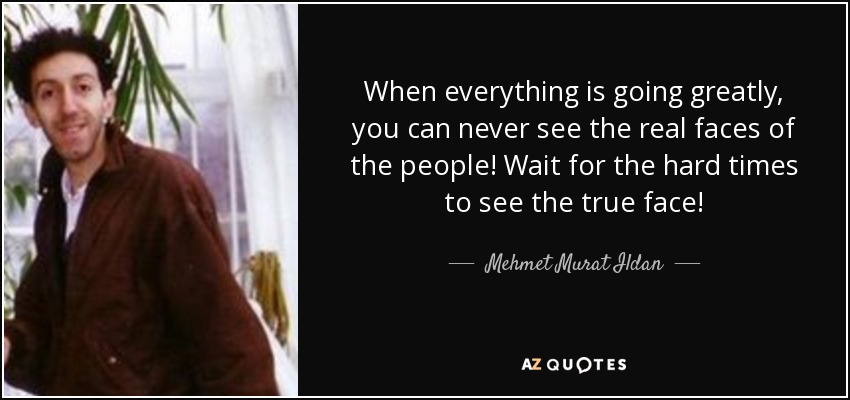 When everything is going greatly, you can never see the real faces of the people! Wait for the hard times to see the true face! - Mehmet Murat Ildan