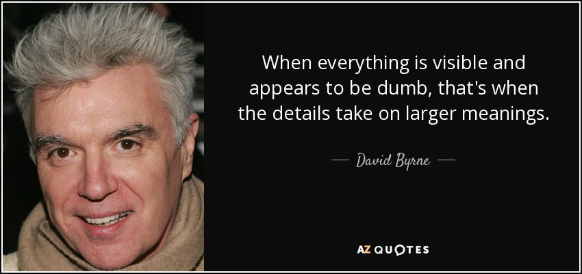 When everything is visible and appears to be dumb, that's when the details take on larger meanings. - David Byrne