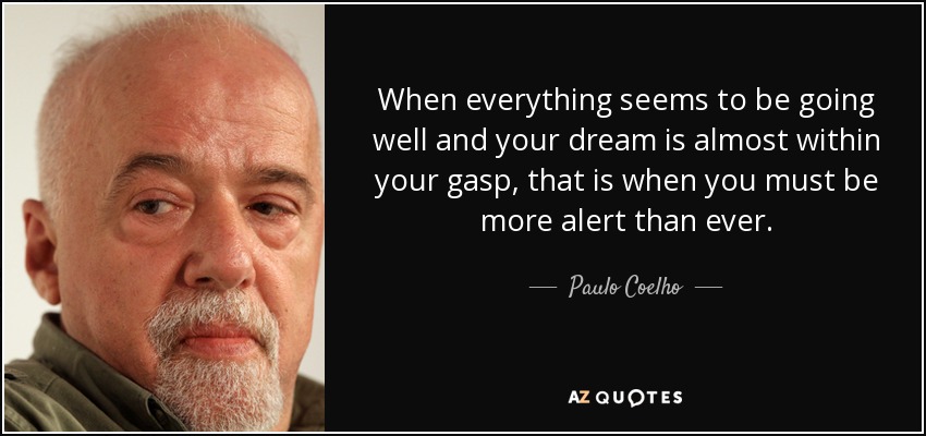When everything seems to be going well and your dream is almost within your gasp, that is when you must be more alert than ever. - Paulo Coelho