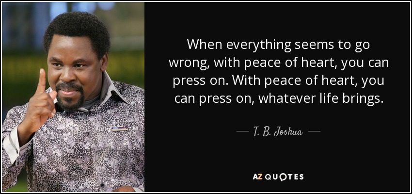 When everything seems to go wrong, with peace of heart, you can press on. With peace of heart, you can press on, whatever life brings. - T. B. Joshua