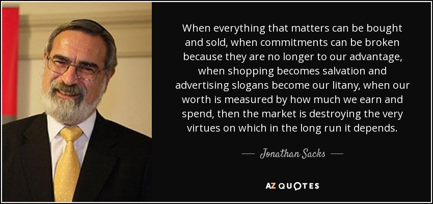 When everything that matters can be bought and sold, when commitments can be broken because they are no longer to our advantage, when shopping becomes salvation and advertising slogans become our litany, when our worth is measured by how much we earn and spend, then the market is destroying the very virtues on which in the long run it depends. - Jonathan Sacks