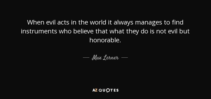 When evil acts in the world it always manages to find instruments who believe that what they do is not evil but honorable. - Max Lerner