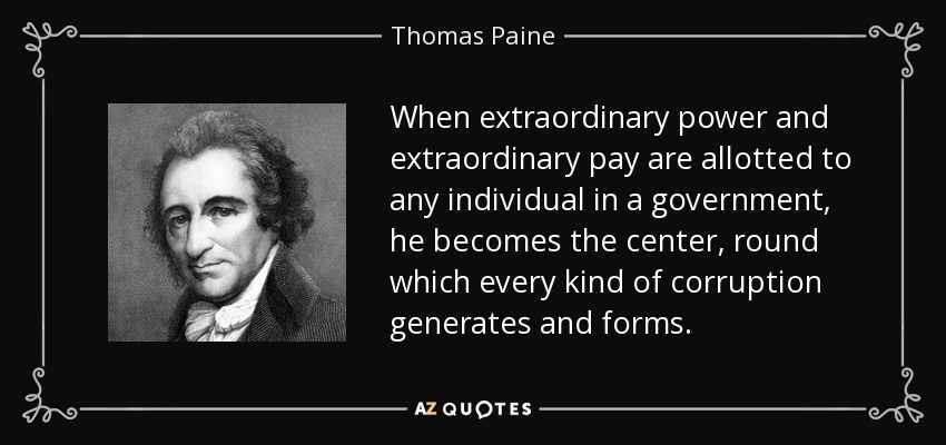 When extraordinary power and extraordinary pay are allotted to any individual in a government, he becomes the center, round which every kind of corruption generates and forms. - Thomas Paine