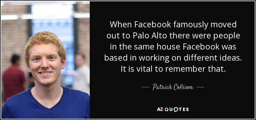 When Facebook famously moved out to Palo Alto there were people in the same house Facebook was based in working on different ideas. It is vital to remember that. - Patrick Collison