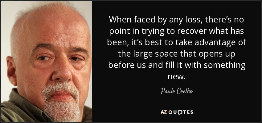 When faced by any loss, there’s no point in trying to recover what has been, it’s best to take advantage of the large space that opens up before us and fill it with something new. - Paulo Coelho