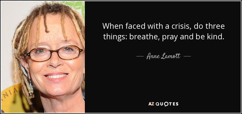 When faced with a crisis, do three things: breathe, pray and be kind. - Anne Lamott
