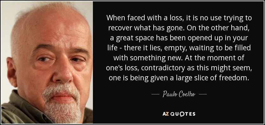 When faced with a loss, it is no use trying to recover what has gone. On the other hand, a great space has been opened up in your life - there it lies, empty, waiting to be filled with something new. At the moment of one's loss, contradictory as this might seem, one is being given a large slice of freedom. - Paulo Coelho