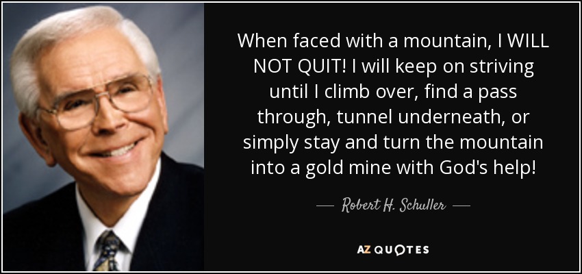 When faced with a mountain, I WILL NOT QUIT! I will keep on striving until I climb over, find a pass through, tunnel underneath, or simply stay and turn the mountain into a gold mine with God's help! - Robert H. Schuller