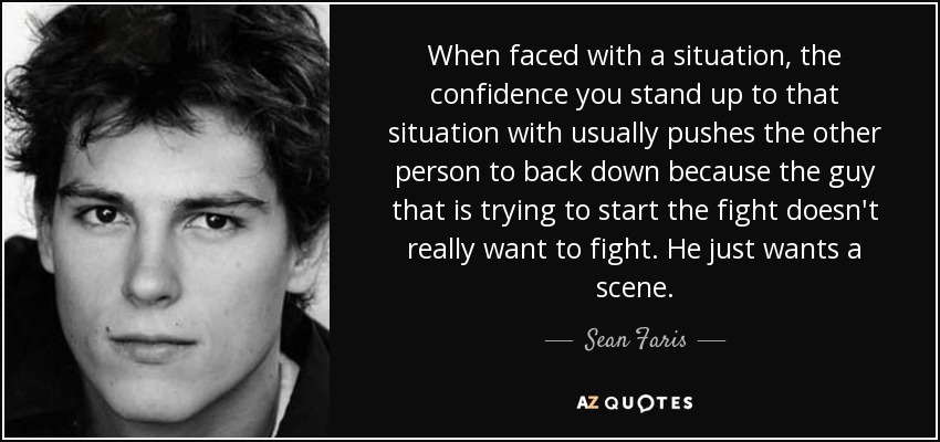 When faced with a situation, the confidence you stand up to that situation with usually pushes the other person to back down because the guy that is trying to start the fight doesn't really want to fight. He just wants a scene. - Sean Faris