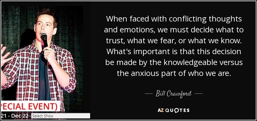 When faced with conflicting thoughts and emotions, we must decide what to trust, what we fear, or what we know. What's important is that this decision be made by the knowledgeable versus the anxious part of who we are. - Bill Crawford