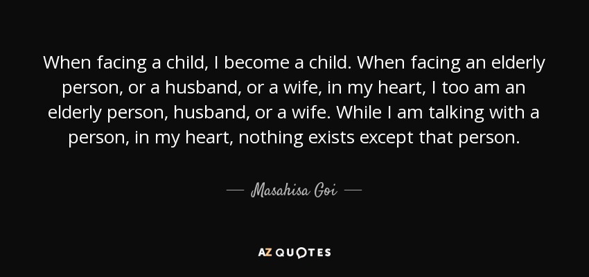 When facing a child, I become a child. When facing an elderly person, or a husband, or a wife, in my heart, I too am an elderly person, husband, or a wife. While I am talking with a person, in my heart, nothing exists except that person. - Masahisa Goi