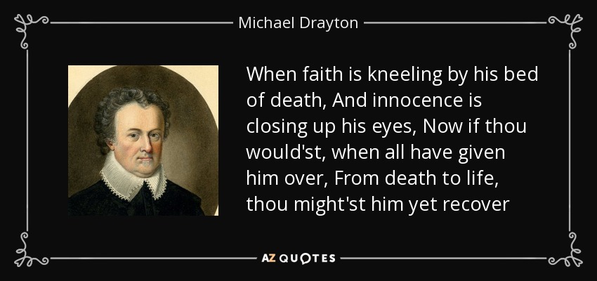 When faith is kneeling by his bed of death, And innocence is closing up his eyes, Now if thou would'st, when all have given him over, From death to life, thou might'st him yet recover - Michael Drayton