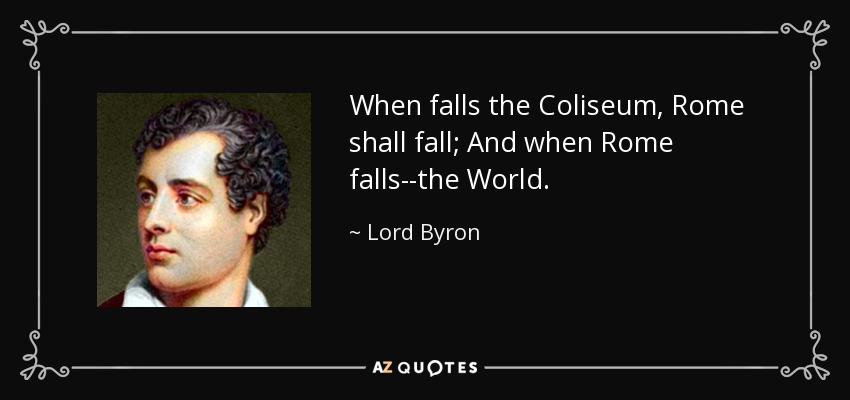 When falls the Coliseum, Rome shall fall; And when Rome falls--the World. - Lord Byron