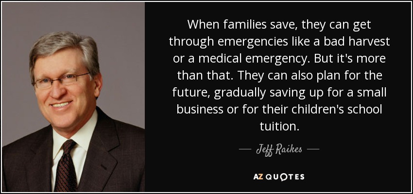 When families save, they can get through emergencies like a bad harvest or a medical emergency. But it's more than that. They can also plan for the future, gradually saving up for a small business or for their children's school tuition. - Jeff Raikes