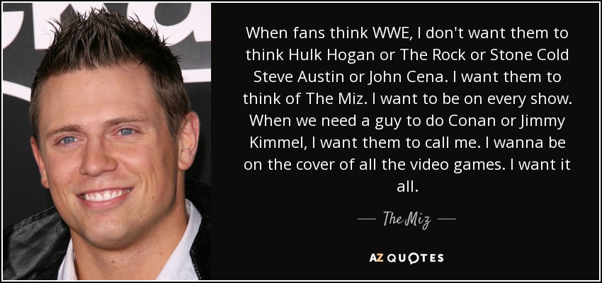 When fans think WWE, I don't want them to think Hulk Hogan or The Rock or Stone Cold Steve Austin or John Cena. I want them to think of The Miz. I want to be on every show. When we need a guy to do Conan or Jimmy Kimmel, I want them to call me. I wanna be on the cover of all the video games. I want it all. - The Miz