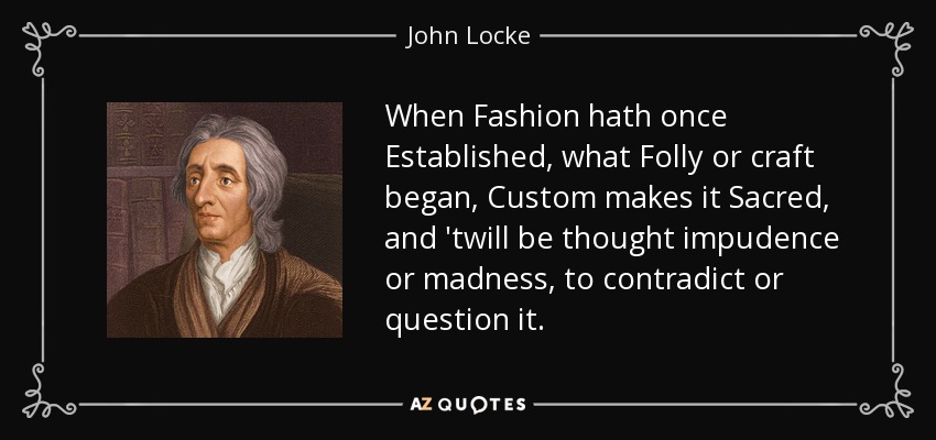 When Fashion hath once Established, what Folly or craft began, Custom makes it Sacred, and 'twill be thought impudence or madness, to contradict or question it. - John Locke