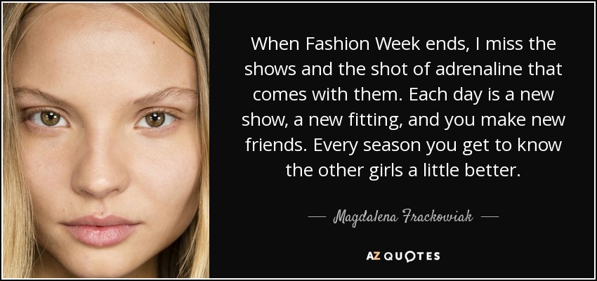 When Fashion Week ends, I miss the shows and the shot of adrenaline that comes with them. Each day is a new show, a new fitting, and you make new friends. Every season you get to know the other girls a little better. - Magdalena Frackowiak