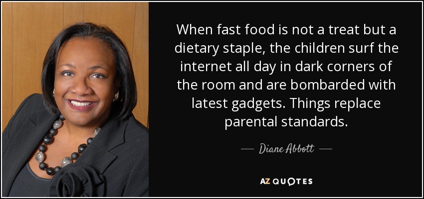 When fast food is not a treat but a dietary staple, the children surf the internet all day in dark corners of the room and are bombarded with latest gadgets. Things replace parental standards. - Diane Abbott