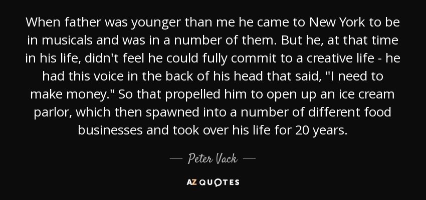 When father was younger than me he came to New York to be in musicals and was in a number of them. But he, at that time in his life, didn't feel he could fully commit to a creative life - he had this voice in the back of his head that said, 