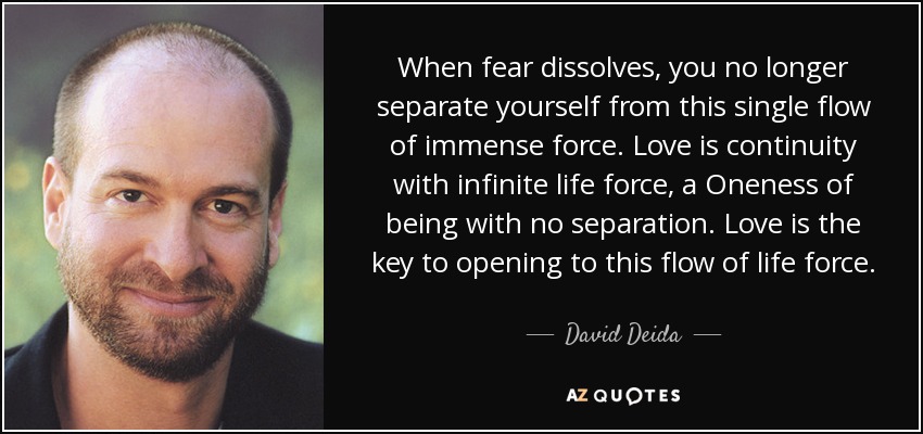 When fear dissolves, you no longer separate yourself from this single flow of immense force. Love is continuity with infinite life force, a Oneness of being with no separation. Love is the key to opening to this flow of life force. - David Deida