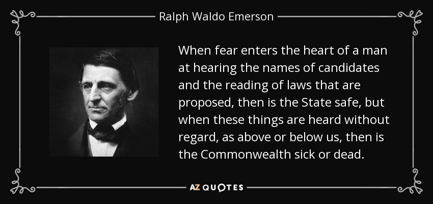 When fear enters the heart of a man at hearing the names of candidates and the reading of laws that are proposed, then is the State safe, but when these things are heard without regard, as above or below us, then is the Commonwealth sick or dead. - Ralph Waldo Emerson