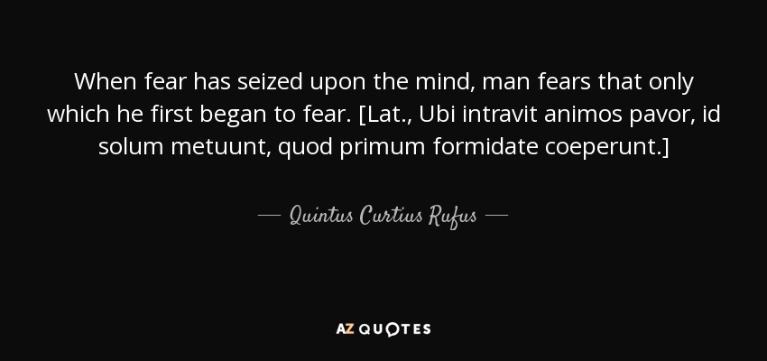 When fear has seized upon the mind, man fears that only which he first began to fear. [Lat., Ubi intravit animos pavor, id solum metuunt, quod primum formidate coeperunt.] - Quintus Curtius Rufus