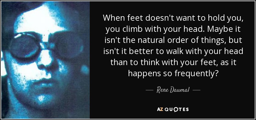 When feet doesn't want to hold you, you climb with your head. Maybe it isn't the natural order of things, but isn't it better to walk with your head than to think with your feet, as it happens so frequently? - Rene Daumal