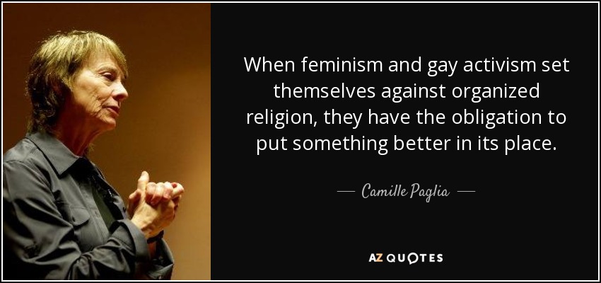 When feminism and gay activism set themselves against organized religion, they have the obligation to put something better in its place. - Camille Paglia