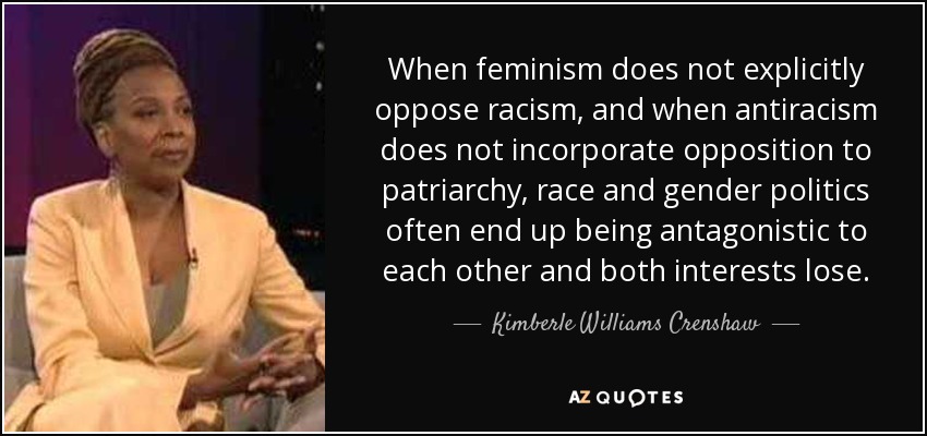 When feminism does not explicitly oppose racism, and when antiracism does not incorporate opposition to patriarchy, race and gender politics often end up being antagonistic to each other and both interests lose. - Kimberle Williams Crenshaw