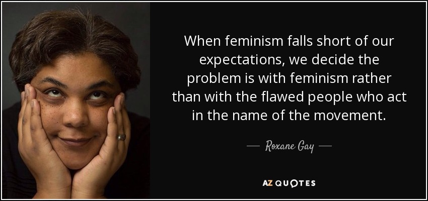 When feminism falls short of our expectations, we decide the problem is with feminism rather than with the flawed people who act in the name of the movement. - Roxane Gay