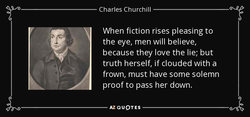 When fiction rises pleasing to the eye, men will believe, because they love the lie; but truth herself, if clouded with a frown, must have some solemn proof to pass her down. - Charles Churchill