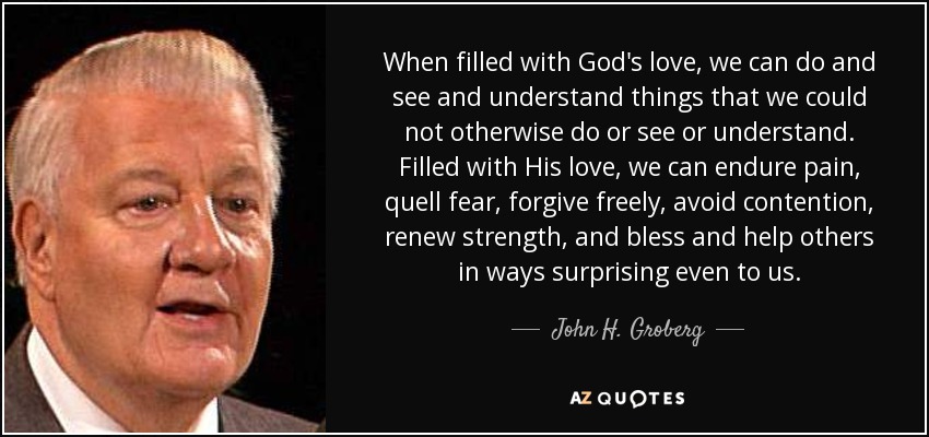 When filled with God's love, we can do and see and understand things that we could not otherwise do or see or understand. Filled with His love, we can endure pain, quell fear, forgive freely, avoid contention, renew strength, and bless and help others in ways surprising even to us. - John H. Groberg